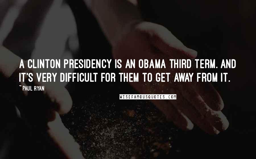 Paul Ryan Quotes: A Clinton presidency is an Obama third term. And it's very difficult for them to get away from it.