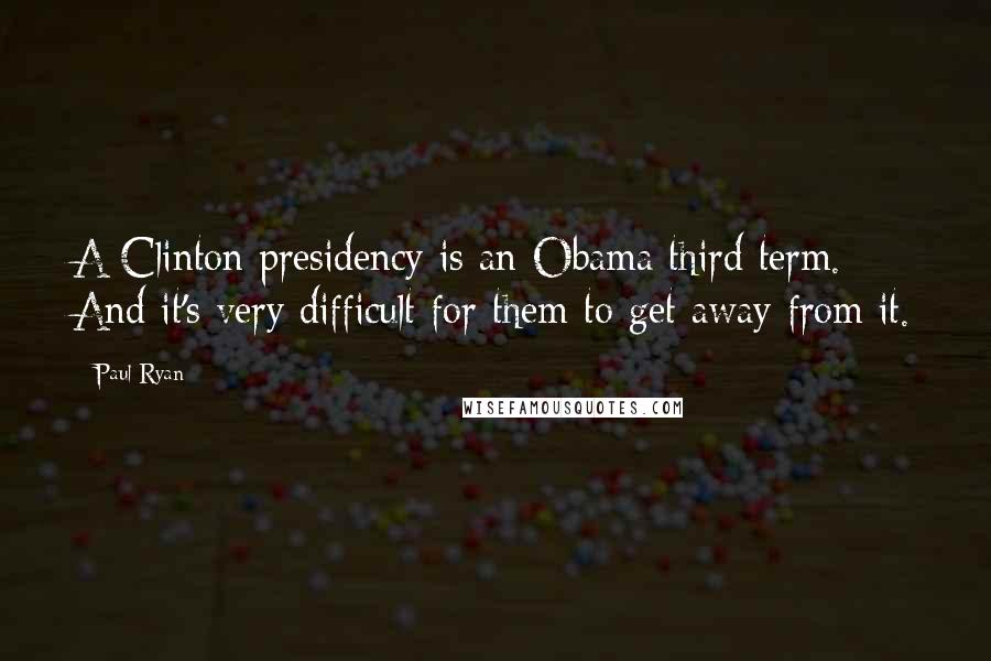 Paul Ryan Quotes: A Clinton presidency is an Obama third term. And it's very difficult for them to get away from it.