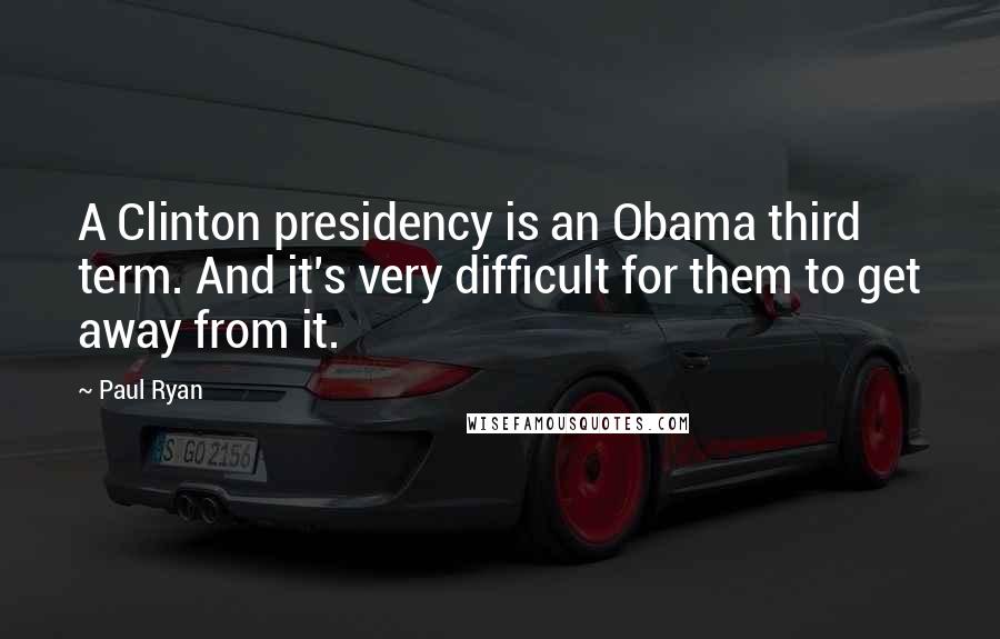 Paul Ryan Quotes: A Clinton presidency is an Obama third term. And it's very difficult for them to get away from it.