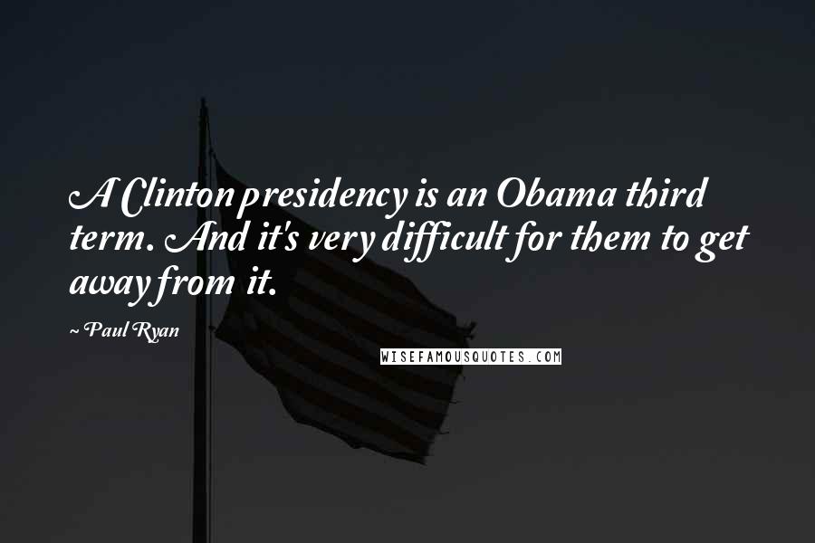 Paul Ryan Quotes: A Clinton presidency is an Obama third term. And it's very difficult for them to get away from it.