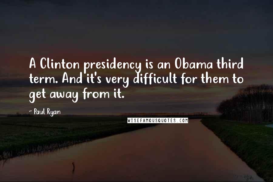 Paul Ryan Quotes: A Clinton presidency is an Obama third term. And it's very difficult for them to get away from it.