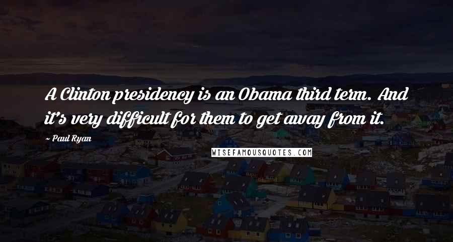 Paul Ryan Quotes: A Clinton presidency is an Obama third term. And it's very difficult for them to get away from it.