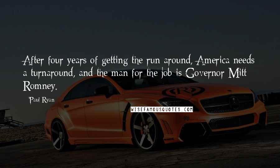 Paul Ryan Quotes: After four years of getting the run-around, America needs a turnaround, and the man for the job is Governor Mitt Romney.