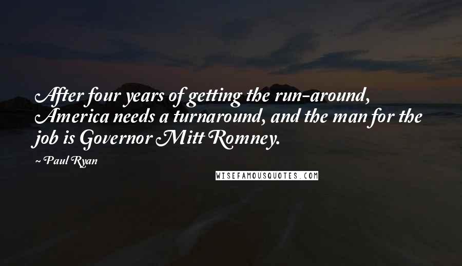 Paul Ryan Quotes: After four years of getting the run-around, America needs a turnaround, and the man for the job is Governor Mitt Romney.