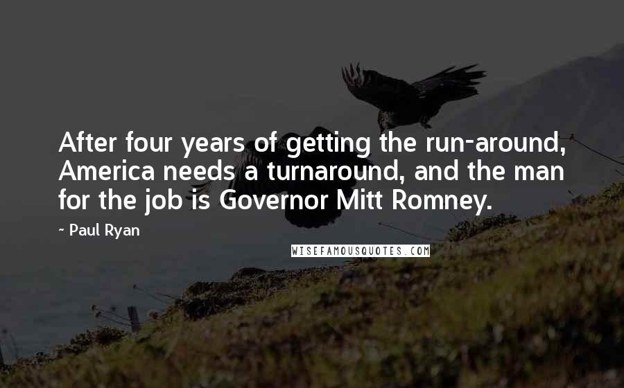 Paul Ryan Quotes: After four years of getting the run-around, America needs a turnaround, and the man for the job is Governor Mitt Romney.