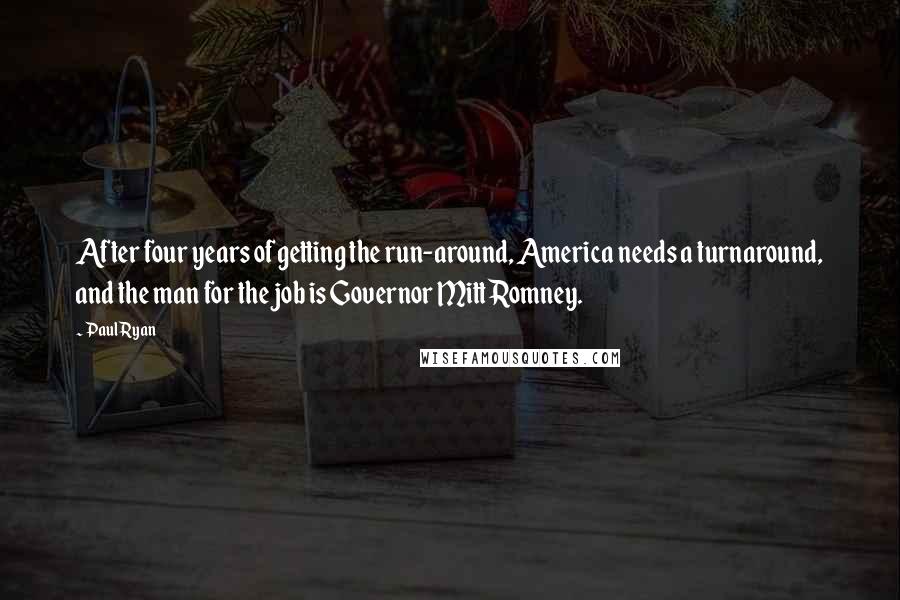 Paul Ryan Quotes: After four years of getting the run-around, America needs a turnaround, and the man for the job is Governor Mitt Romney.