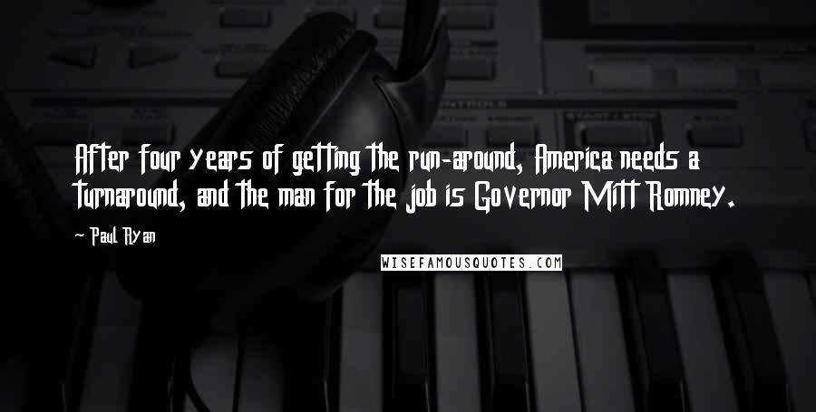 Paul Ryan Quotes: After four years of getting the run-around, America needs a turnaround, and the man for the job is Governor Mitt Romney.