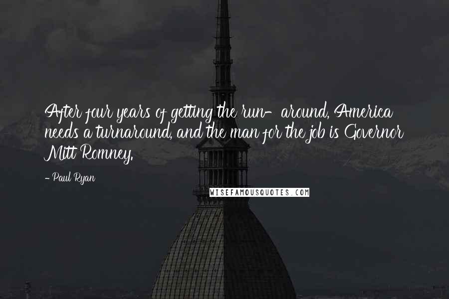 Paul Ryan Quotes: After four years of getting the run-around, America needs a turnaround, and the man for the job is Governor Mitt Romney.