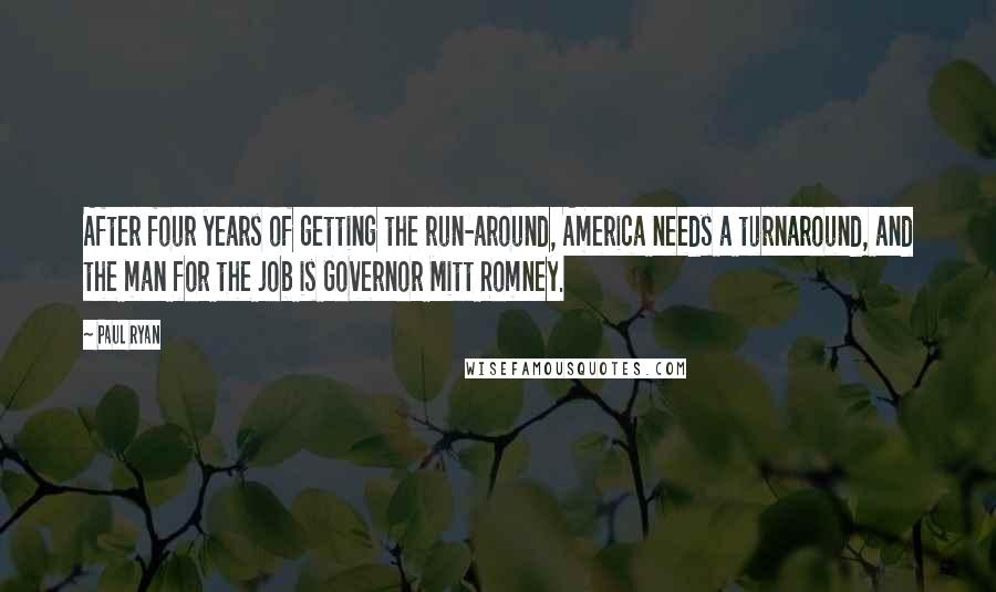 Paul Ryan Quotes: After four years of getting the run-around, America needs a turnaround, and the man for the job is Governor Mitt Romney.