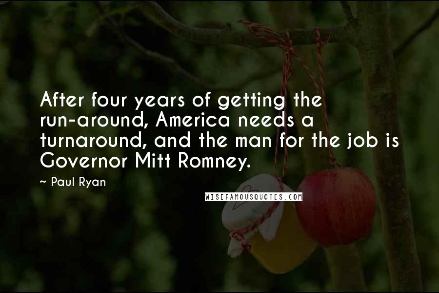 Paul Ryan Quotes: After four years of getting the run-around, America needs a turnaround, and the man for the job is Governor Mitt Romney.