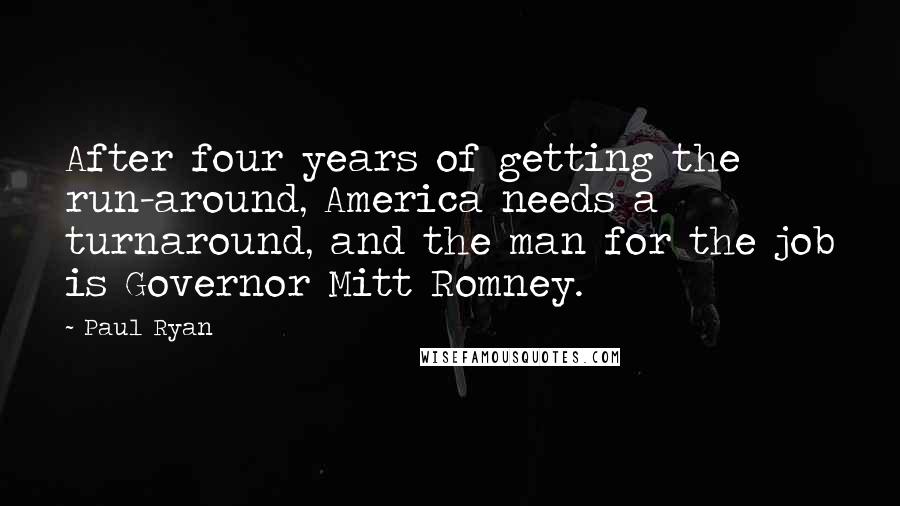 Paul Ryan Quotes: After four years of getting the run-around, America needs a turnaround, and the man for the job is Governor Mitt Romney.