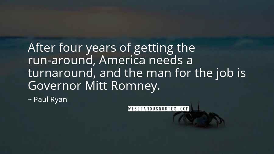 Paul Ryan Quotes: After four years of getting the run-around, America needs a turnaround, and the man for the job is Governor Mitt Romney.