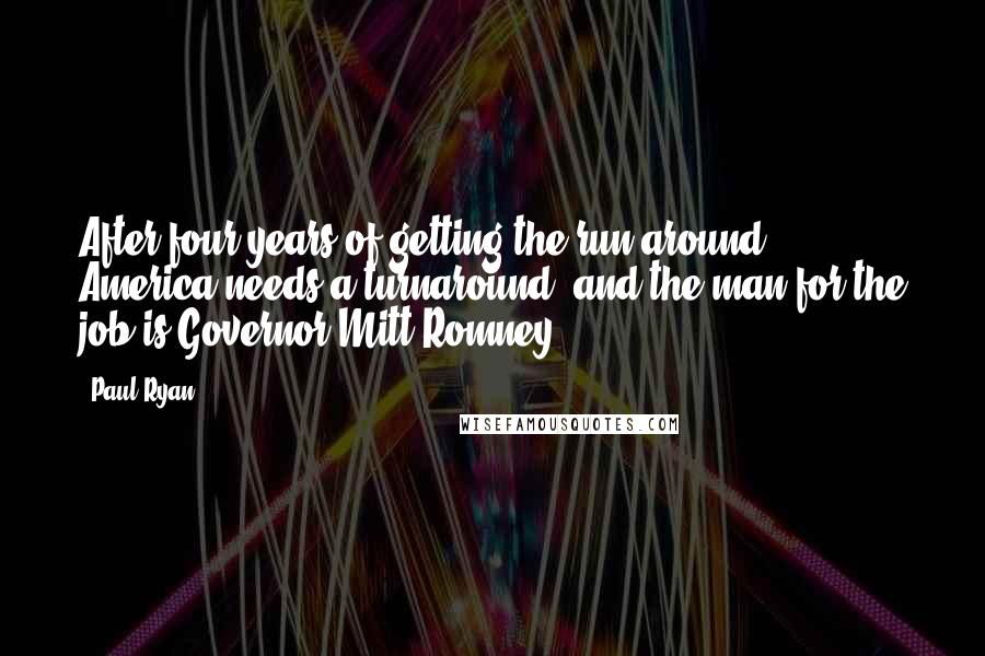 Paul Ryan Quotes: After four years of getting the run-around, America needs a turnaround, and the man for the job is Governor Mitt Romney.