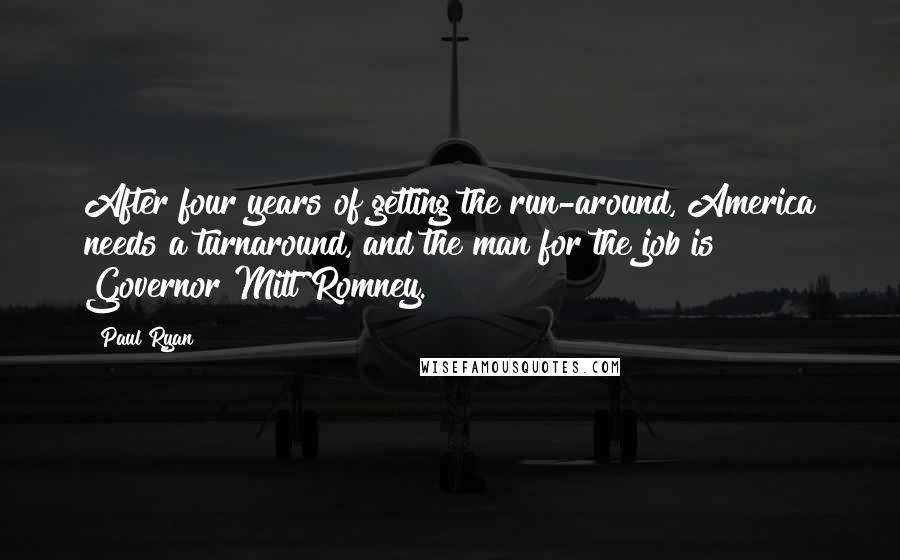 Paul Ryan Quotes: After four years of getting the run-around, America needs a turnaround, and the man for the job is Governor Mitt Romney.