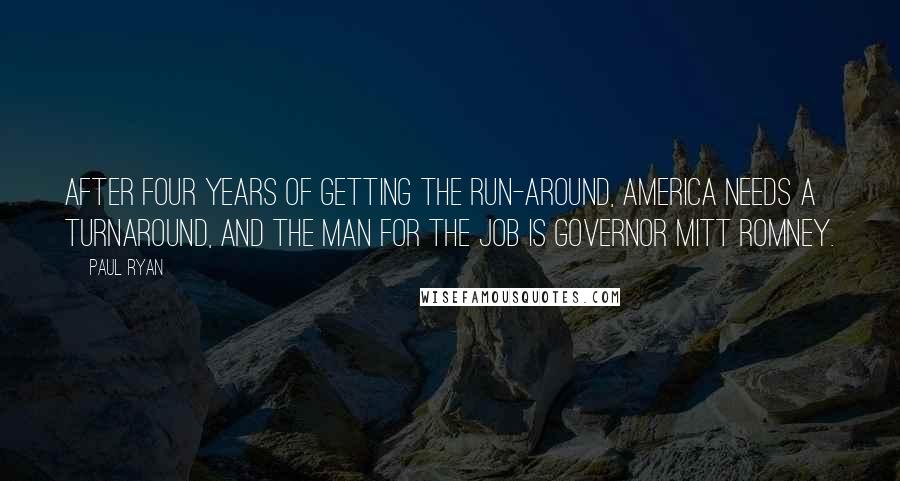 Paul Ryan Quotes: After four years of getting the run-around, America needs a turnaround, and the man for the job is Governor Mitt Romney.