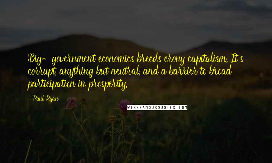 Paul Ryan Quotes: Big-government economics breeds crony capitalism. It's corrupt, anything but neutral, and a barrier to broad participation in prosperity.