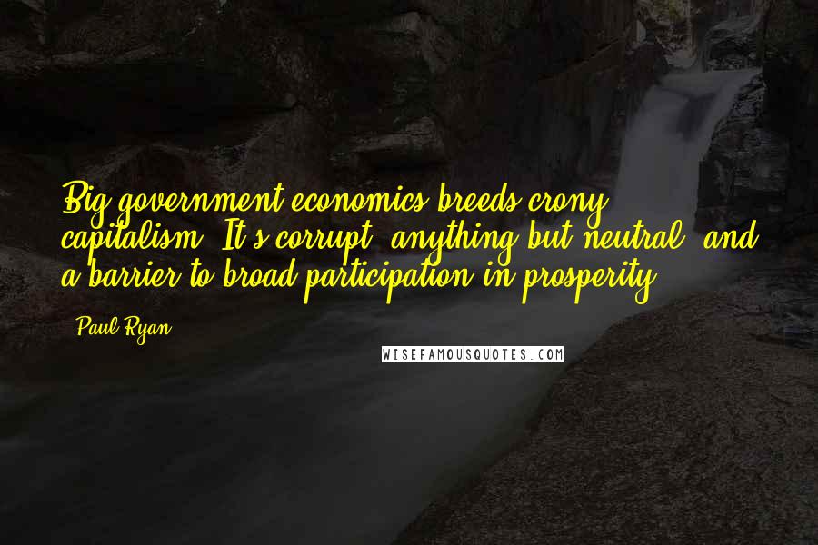 Paul Ryan Quotes: Big-government economics breeds crony capitalism. It's corrupt, anything but neutral, and a barrier to broad participation in prosperity.