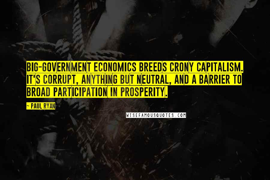 Paul Ryan Quotes: Big-government economics breeds crony capitalism. It's corrupt, anything but neutral, and a barrier to broad participation in prosperity.