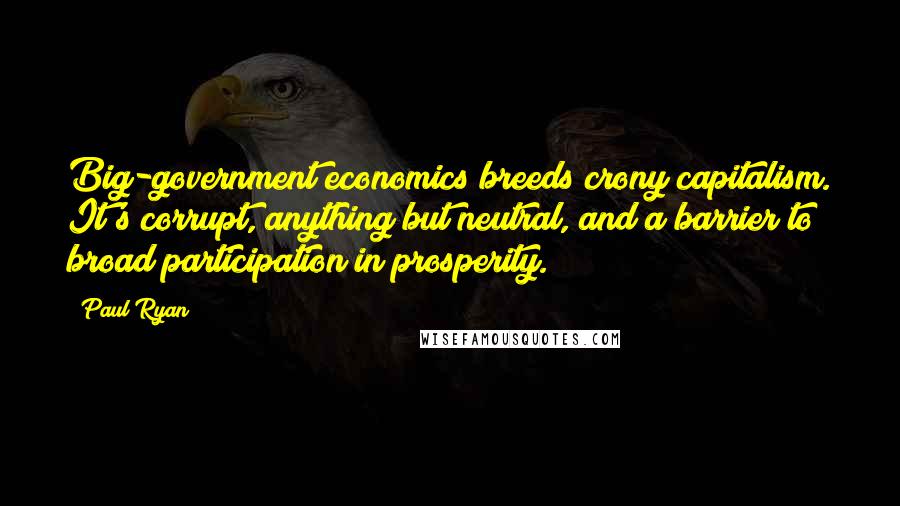 Paul Ryan Quotes: Big-government economics breeds crony capitalism. It's corrupt, anything but neutral, and a barrier to broad participation in prosperity.