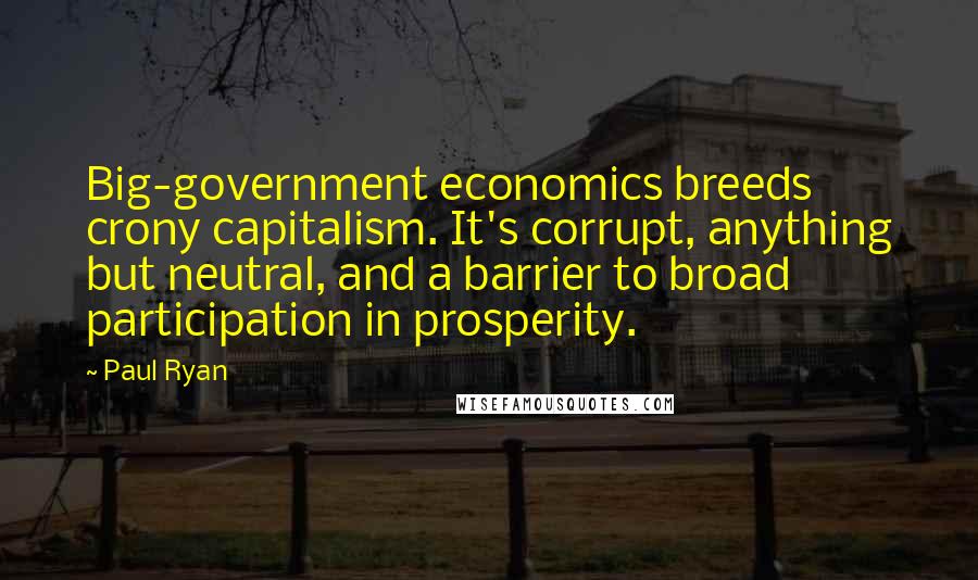 Paul Ryan Quotes: Big-government economics breeds crony capitalism. It's corrupt, anything but neutral, and a barrier to broad participation in prosperity.