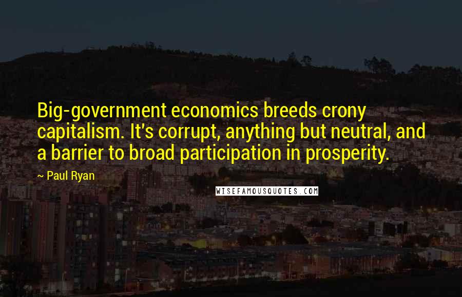 Paul Ryan Quotes: Big-government economics breeds crony capitalism. It's corrupt, anything but neutral, and a barrier to broad participation in prosperity.