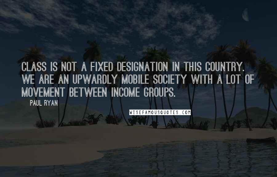 Paul Ryan Quotes: Class is not a fixed designation in this country. We are an upwardly mobile society with a lot of movement between income groups.