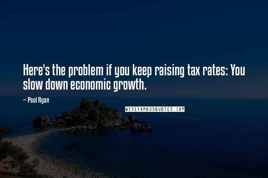 Paul Ryan Quotes: Here's the problem if you keep raising tax rates: You slow down economic growth.