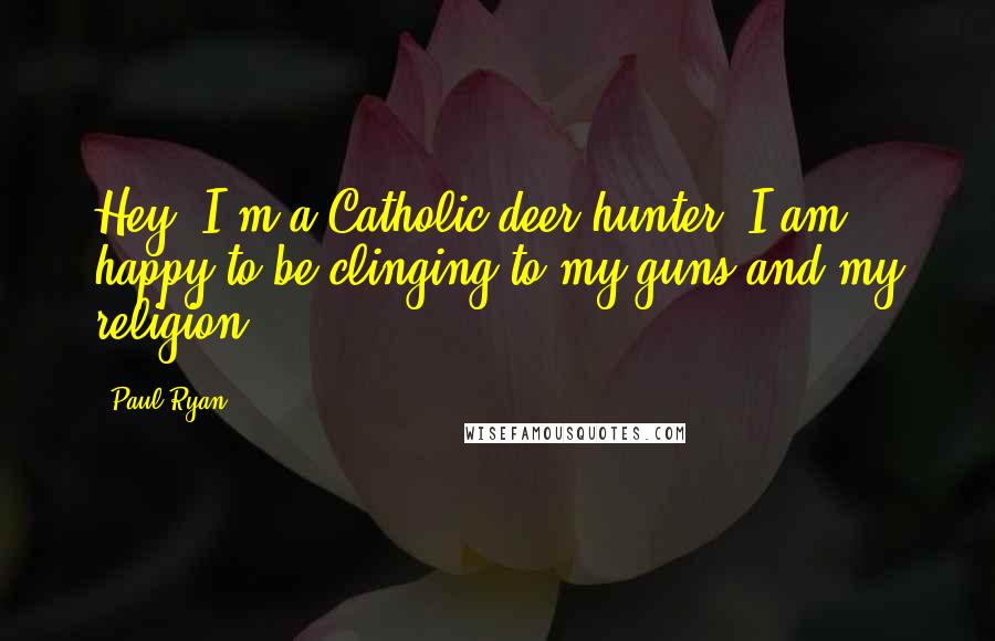 Paul Ryan Quotes: Hey, I'm a Catholic deer hunter, I am happy to be clinging to my guns and my religion.