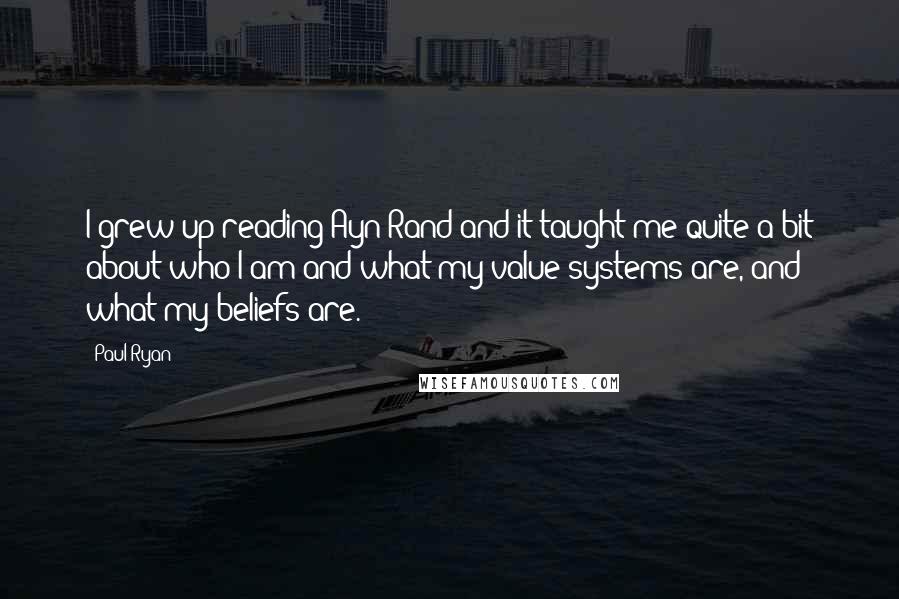 Paul Ryan Quotes: I grew up reading Ayn Rand and it taught me quite a bit about who I am and what my value systems are, and what my beliefs are.