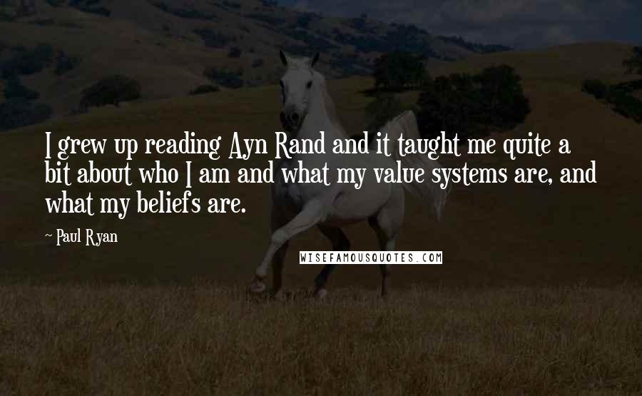 Paul Ryan Quotes: I grew up reading Ayn Rand and it taught me quite a bit about who I am and what my value systems are, and what my beliefs are.