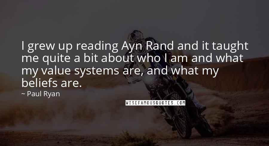 Paul Ryan Quotes: I grew up reading Ayn Rand and it taught me quite a bit about who I am and what my value systems are, and what my beliefs are.