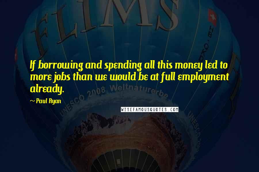 Paul Ryan Quotes: If borrowing and spending all this money led to more jobs than we would be at full employment already.