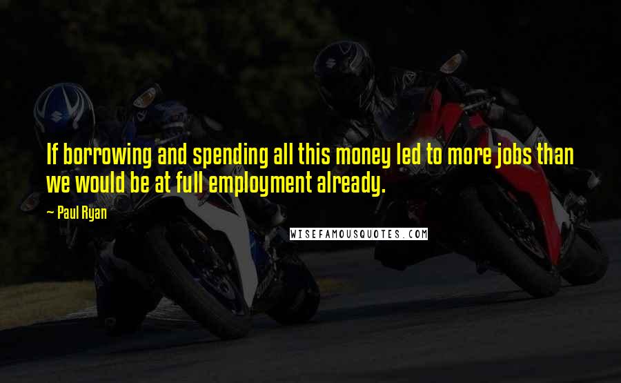 Paul Ryan Quotes: If borrowing and spending all this money led to more jobs than we would be at full employment already.