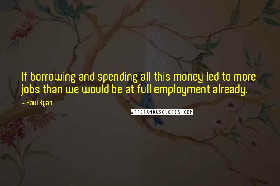 Paul Ryan Quotes: If borrowing and spending all this money led to more jobs than we would be at full employment already.