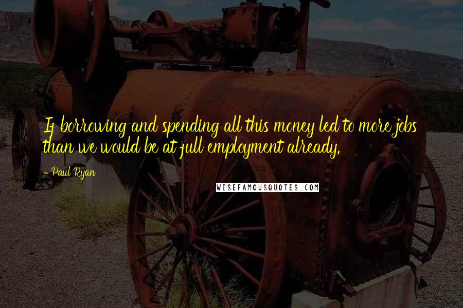 Paul Ryan Quotes: If borrowing and spending all this money led to more jobs than we would be at full employment already.