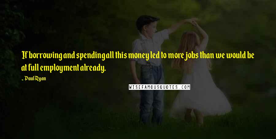 Paul Ryan Quotes: If borrowing and spending all this money led to more jobs than we would be at full employment already.