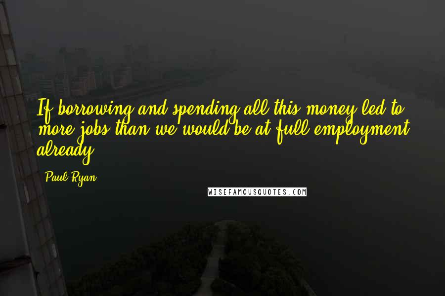 Paul Ryan Quotes: If borrowing and spending all this money led to more jobs than we would be at full employment already.