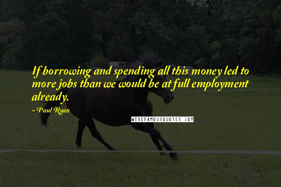 Paul Ryan Quotes: If borrowing and spending all this money led to more jobs than we would be at full employment already.