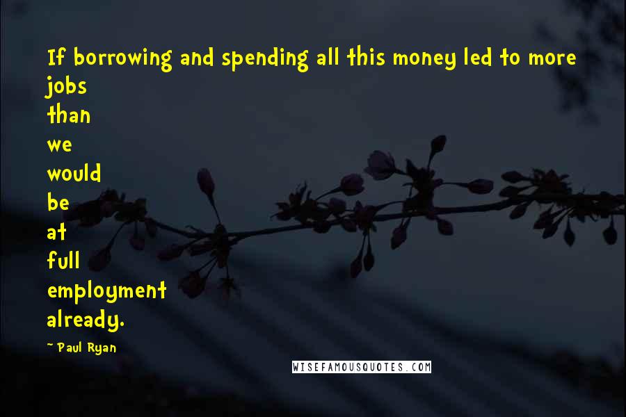 Paul Ryan Quotes: If borrowing and spending all this money led to more jobs than we would be at full employment already.