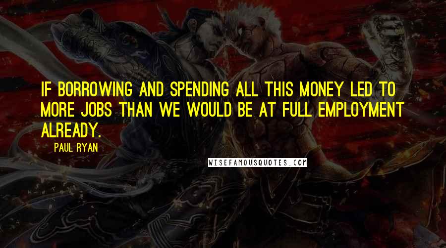 Paul Ryan Quotes: If borrowing and spending all this money led to more jobs than we would be at full employment already.