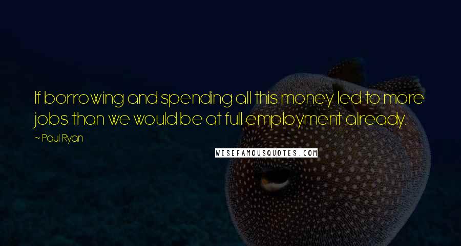 Paul Ryan Quotes: If borrowing and spending all this money led to more jobs than we would be at full employment already.