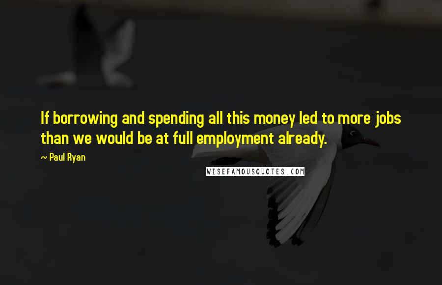 Paul Ryan Quotes: If borrowing and spending all this money led to more jobs than we would be at full employment already.