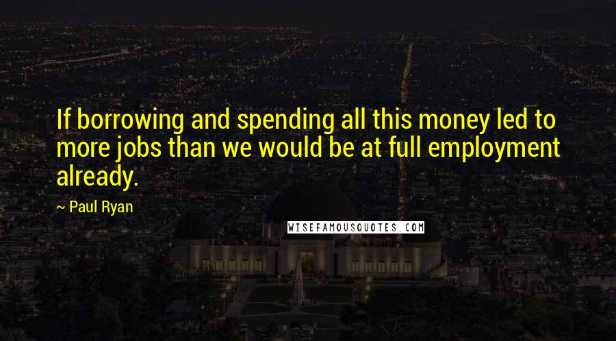 Paul Ryan Quotes: If borrowing and spending all this money led to more jobs than we would be at full employment already.