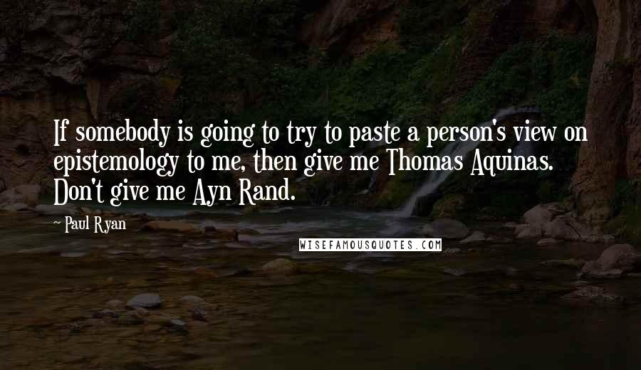 Paul Ryan Quotes: If somebody is going to try to paste a person's view on epistemology to me, then give me Thomas Aquinas. Don't give me Ayn Rand.