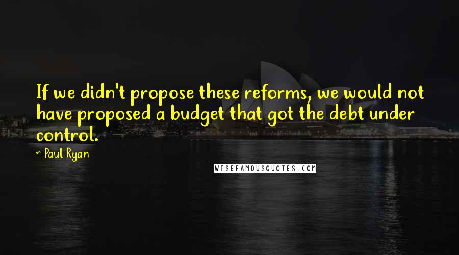 Paul Ryan Quotes: If we didn't propose these reforms, we would not have proposed a budget that got the debt under control.