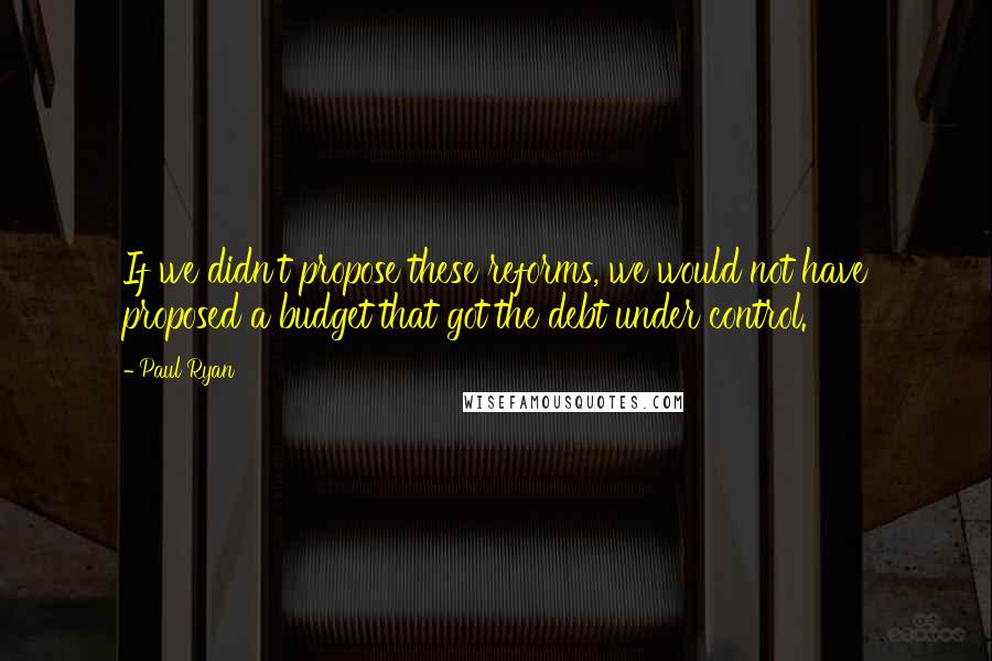 Paul Ryan Quotes: If we didn't propose these reforms, we would not have proposed a budget that got the debt under control.