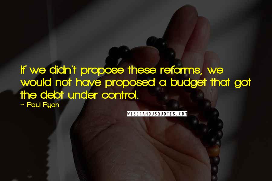 Paul Ryan Quotes: If we didn't propose these reforms, we would not have proposed a budget that got the debt under control.