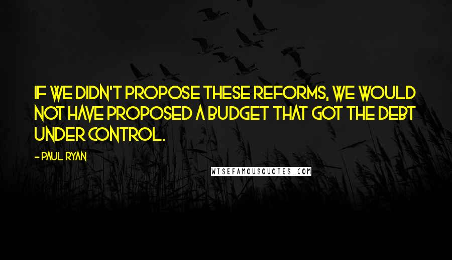 Paul Ryan Quotes: If we didn't propose these reforms, we would not have proposed a budget that got the debt under control.