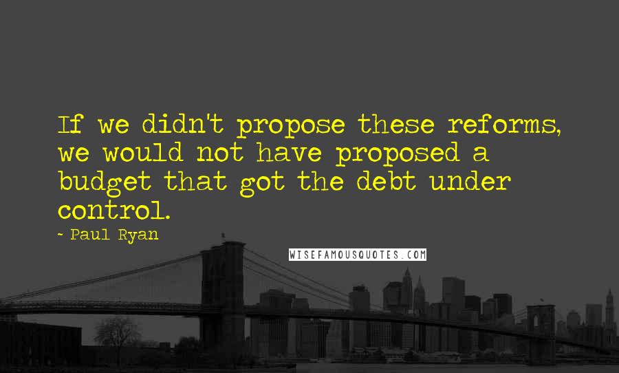 Paul Ryan Quotes: If we didn't propose these reforms, we would not have proposed a budget that got the debt under control.