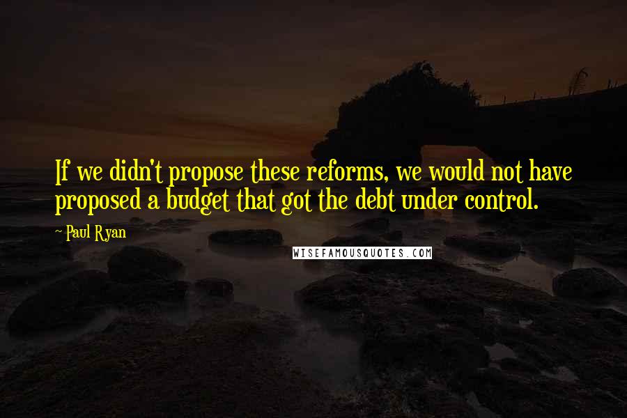 Paul Ryan Quotes: If we didn't propose these reforms, we would not have proposed a budget that got the debt under control.